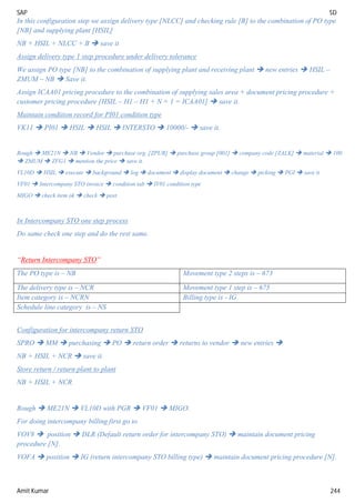 SAP SD
Amit Kumar 244
In this configuration step we assign delivery type [NLCC] and checking rule [B] to the combination of PO type
[NB] and supplying plant [HSIL]
NB + HSIL + NLCC + B  save it
Assign delivery type 1 step procedure under delivery tolerance
We assign PO type [NB] to the combination of supplying plant and receiving plant  new entries  HSIL –
ZMUM – NB  Save it.
Assign ICAA01 pricing procedure to the combination of supplying sales area + document pricing procedure +
customer pricing procedure [HSIL – H1 – H1 + N + 1 = ICAA01]  save it.
Maintain condition record for PI01 condition type
VK11  PI01  HSIL  HSIL  INTERSTO  10000/-  save it.
Rough  ME21N  NB  Vendor  purchase org. [ZPUR]  purchase group [001]  company code [ZALK]  material  100
 ZMUM  ZFG1  mention the price  save it.
VL10D  HSIL  execute  background  log  document  display document  change  picking  PGI  save it
VF01  Intercompany STO invoice  condition tab  IV01 condition type
MIGO  check item ok  check  post.
In Intercompany STO one step process
Do same check one step and do the rest same.
“Return Intercompany STO”
The PO type is – NB Movement type 2 steps is – 673
The delivery type is – NCR Movement type 1 step is – 675
Item category is – NCRN Billing type is - IG
Schedule line category is – NS
Configuration for intercompany return STO
SPRO  MM  purchasing  PO  return order  returns to vendor  new entries 
NB + HSIL + NCR  save it.
Store return / return plant to plant
NB + HSIL + NCR
Rough  ME21N  VL10D with PGR  VF01  MIGO.
For doing intercompany billing first go to
VOV8  position  DLR (Default return order for intercompany STO)  maintain document pricing
procedure [N].
VOFA  position  IG (return intercompany STO billing type)  maintain document pricing procedure [N].
 