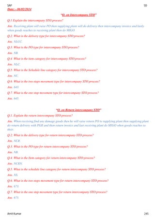 SAP SD
Amit Kumar 245
Date: - 06/02/2014
“Q. on Intercompany STO”
Q.1 Explain the intercompany STO process?
Ans. Receiving plant will raise PO then supplying plant will do delivery then intercompany invoice and lastly
when goods reaches to receiving plant then do MIGO.
Q.2. What is the delivery type for intercompany STO process?
Ans. NLCC.
Q.3. What is the PO type for intercompany STO process?
Ans. NB.
Q.4. What is the item category for intercompany STO process?
Ans. NLC.
Q.5. What is the Schedule line category for intercompany STO process?
Ans. NC.
Q.6. What is the two steps movement type for intercompany STO process?
Ans. 643.
Q.7. What is the one step movement type for intercompany STO process?
Ans. 645.
“Q. on Return intercompany STO”
Q.1. Explain the return intercompany STO process?
Ans. When receiving find any damage goods then he will raise return PO to supplying plant then supplying plant
do return delivery with PGR and then return invoice and last receiving plant do MIGO when goods reaches to
their.
Q.2. What is the delivery type for return intercompany STO process?
Ans. NCR.
Q.3. What is the PO type for return intercompany STO process?
Ans. NB.
Q.4. What is the Item category for return intercompany STO process?
Ans. NCRN.
Q.5. What is the schedule line category for return intercompany STO process?
Ans. NS.
Q.6. What is the two steps movement type for return intercompany STO process?
Ans. 673.
Q.7. What is the one step movement type for return intercompany STO process?
Ans. 675.
 