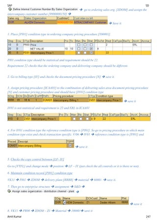 SAP SD
Amit Kumar 247
 go to ordering sales org. [ZDOM] and assign the
intercompany customer number [9990000150] 
 Save it.
1. Place [PI01] condition type in ordering company pricing procedure [Y00001].
PI01 condition type should be statistical and requirement should be 22.
Requirement 22 checks that the ordering company and delivering company should be different.
2. Go to billing type [IV] and checks the document pricing procedure [N]  save it.
3. Assign pricing procedure [ICAA01] to the combination of delivering sales area document pricing procedure
[N] and customer pricing procedure and should have [IV01] condition type
 save it
IV01 is not statistical and requirement is 22 and ERL in ICAA01
4. For IV01 condition type the reference condition type is [PI01]. So go to pricing procedure in which main
condition type exist and check transaction specific. V/06  IV01  reference condition type is [PI01] and
 save it
5. Checks the copy control between [LF- IV]
Go to [VTFL] and change mode  position  LF – IV (just check the all controls or it is there or not).
6. Maintain condition record [PI01] condition type
VK11  PI01  ZDOM  delivery plant [RRRR]  material  6000/-  save it.
7. Then go to enterprise structure  assignment  S&D 

 save it
8. VK11  PR00  ZDOM – Z1  Material  10000/ save it
 