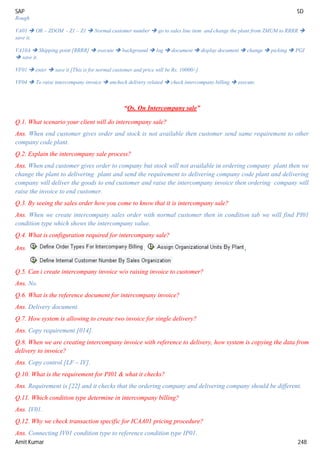 SAP SD
Amit Kumar 248
Rough
VA01  OR – ZDOM - Z1 – Z1  Normal customer number  go to sales line item and change the plant from ZMUM to RRRR 
save it.
VA10A  Shipping point [RRRR]  execute  background  log  document  display document  change  picking  PGI
 save it.
VF01  enter  save it [This is for normal customer and price will be Rs. 10000/-]
VF04  To raise intercompany invoice  uncheck delivery related  check intercompany billing  execute.
“Qs. On Intercompany sale”
Q.1. What scenario your client will do intercompany sale?
Ans. When end customer gives order and stock is not available then customer send same requirement to other
company code plant.
Q.2. Explain the intercompany sale process?
Ans. When end customer gives order to company but stock will not available in ordering company plant then we
change the plant to delivering plant and send the requirement to delivering company code plant and delivering
company will deliver the goods to end customer and raise the intercompany invoice then ordering company will
raise the invoice to end customer.
Q.3. By seeing the sales order how you come to know that it is intercompany sale?
Ans. When we create intercompany sales order with normal customer then in condition tab we will find PI01
condition type which shows the intercompany value.
Q.4. What is configuration required for intercompany sale?
Ans. , ,
Q.5. Can i create intercompany invoice w/o raising invoice to customer?
Ans. No.
Q.6. What is the reference document for intercompany invoice?
Ans. Delivery document.
Q.7. How system is allowing to create two invoice for single delivery?
Ans. Copy requirement [014].
Q.8. When we are creating intercompany invoice with reference to delivery, how system is copying the data from
delivery to invoice?
Ans. Copy control [LF – IV].
Q.10. What is the requirement for PI01 & what it checks?
Ans. Requirement is [22] and it checks that the ordering company and delivering company should be different.
Q.11. Which condition type determine in intercompany billing?
Ans. IV01.
Q.12. Why we check transaction specific for ICAA01 pricing procedure?
Ans. Connecting IV01 condition type to reference condition type IP01.
 