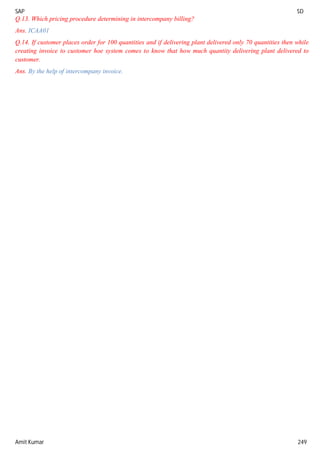 SAP SD
Amit Kumar 249
Q.13. Which pricing procedure determining in intercompany billing?
Ans. ICAA01
Q.14. If customer places order for 100 quantities and if delivering plant delivered only 70 quantities then while
creating invoice to customer hoe system comes to know that how much quantity delivering plant delivered to
customer.
Ans. By the help of intercompany invoice.
 