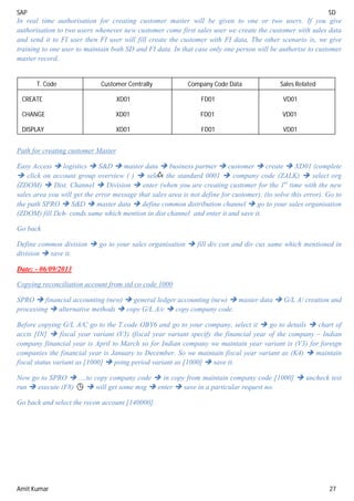 SAP SD
Amit Kumar 27
In real time authorisation for creating customer master will be given to one or two users. If you give
authorisation to two users whenever new customer come first sales user we create the customer with sales data
and send it to FI user then FI user will fill create the customer with FI data, The other scenario is, we give
training to one user to maintain both SD and FI data. In that case only one person will be authorise to customer
master record.
Path for creating customer Master
Easy Access  logistics  S&D  master data  business partner  customer  create  XD01 (complete
 click on account group overview ( )  select the standard 0001  company code (ZALK)  select org
(ZDOM)  Dist. Channel  Division  enter (when you are creating customer for the 1st
time with the new
sales area you will get the error message that sales area is not define for customer). (to solve this error). Go to
the path SPRO  S&D  master data  define common distribution channel  go to your sales organisation
(ZDOM) fill Dch- conds same which mention in dist channel and enter it and save it.
Go back
Define common division  go to your sales organisation  fill div con and div cus same which mentioned in
division  save it.
Date: - 06/09/2013
Copying reconciliation account from std co code 1000
SPRO  financial accounting (new)  general ledger accounting (new)  master data  G/L A/ creation and
processing  alternative methods  copy G/L A/c  copy company code.
Before copying G/L A/C go to the T.code OBY6 and go to your company, select it  go to details  chart of
accts [IN]  fiscal year variant (V3) (fiscal year variant specify the financial year of the company – Indian
company financial year is April to March so for Indian company we maintain year variant is (V3) for foreign
companies the financial year is January to December. So we maintain fiscal year variant as (K4)  maintain
fiscal status variant as [1000]  pstng period variant as [1000]  save it.
Now go to SPRO  ....to copy company code  in copy from maintain company code [1000]  uncheck test
run  execute (F8)  will get some msg  enter  save in a particular request no.
Go back and select the recon account [140000].
T. Code Customer Centrally Company Code Data Sales Related
CREATE XD01 FD01 VD01
CHANGE XD01 FD01 VD01
DISPLAY XD01 FD01 VD01
 