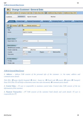 SAP SD
Amit Kumar 28
TAB in General Data Screen
TAB in General Data Screen
1. Address: - Address TAB consists of the personal info of the customer. i.e. his name, address and
communication details.
Title (Mr.)  name (Apollo hospital)  street – house no.  Postal code  country  region  Transport
Zone (F4) (This TZ will help to determine route into sales document)  communication details.
2. Control Data: - FI user is responsible to maintain control data. Control data TAB consists of the tax
information of the customer,
3. Payment Transaction: - PT TAB consists of the customer bank details and cards details. FI user is
responsible for PT.
 