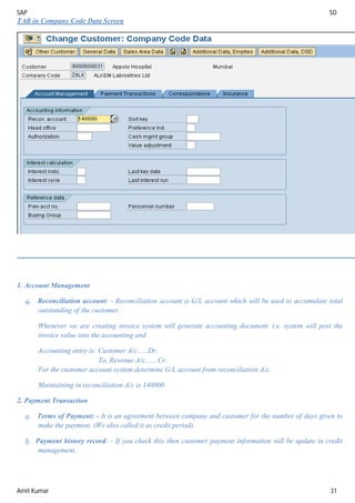 SAP SD
Amit Kumar 31
TAB in Company Code Data Screen
1. Account Management
a. Reconciliation account: - Reconciliation account is G/L account which will be used to accumulate total
outstanding of the customer.
Whenever we are creating invoice system will generate accounting document. i.e. system will post the
invoice value into the accounting and
Accounting entry is: Customer A/c......Dr.
To, Revenue A/c.......Cr.
For the customer account system determine G/L account from reconciliation A/c.
Maintaining in reconciliation A/c is 140000
2. Payment Transaction
a. Terms of Payment: - It is an agreement between company and customer for the number of days given to
make the payment. (We also called it as credit period).
b. Payment history record: - If you check this then customer payment information will be update in credit
management.
 