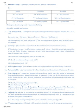 SAP SD
Amit Kumar 33
d. Customer Group: - Grouping of customer who will share the same attributes.
Ex-
Dealer Distributor Institution
P1- Bulk dealer P4 - Bulk distributor P7 - Bulk institution
P2 - Medium dealer P5 - Medium distributor P8 - Medium institution
P3- Low dealer P6 - Low distributor P9 - Low institution
The purpose of customer group is 1. Reporting 2. Pricing
The path is same like sales district.
e. ABC Classification: - Keeping into consideration all the parameter we classify the customer into A or B
or C.
Parameters are: > Turnover, > Payment history, > Behaviour, > Bulkiness etc.
The purpose of this field is one is reporting, 2nd
one is responds time to solve the issues or queries raised
by customer.
f. Currency: - If the customer is located outside the countries then maintain customer currency.
If the customer currency is different from company code currency then while doing sales transaction
system will display the values in customer currency but in accounting document system will display the
value in company code currency.
This conversion will be happened based on exchange rate.
The T-code to maintain exchange rate is OC41.
The exchange rate type is “M”.
g. Switch off rounding: - If we check this, system will not perform rounding while creating sales order.
h. Order probability: - After placing the order what is the chance that the customer will not cancel the order.
i. Item Proposal: - If customer are regularly placing order for similar items then instead of entering the
items manually into sales document every time, we prepare a list and call the list while creating a sales
order. The end user will select the items from the list and copied into sales order which will save the time
of end users.
The T-code for creating item proposal is VA51.
Mention the item proposal is PV
Maintain sales area  enter  description  mention material and Tgt quantity, UOM, Description
and save it. Go to the item proposal to customer master and assign the number and save it.
j. Exchange Rate type: - If we have an agreement with the customer for the fixing exchange rate throughout
the month then we maintain exchange rate for the exchange rate type other then “M” and we assign that
exchange rate type in customer master.
If we don’t assign exchange rate type then system consider the standard rate type “M”
k. PP customer processor: - This field will be used for cross selling concept for product proposal concept.
 