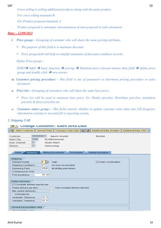 SAP SD
Amit Kumar 34
Cross selling is selling additional products along with the main product.
For cross selling maintain B
For Product proposal maintain A
Product proposal is automatic determination of item proposal in sales document.
Date: - 12/09/2013
l. Price group: - Grouping of customer who will share the same pricing attributes.
 The purpose of this field is to maintain discount.
 Price group field will help to simplify maintains of discount condition records.
Define Price group:-
SPRO S&D  basic function  pricing  Maintain price relevant master data field  define price
group and double click  new entries
m. Customer pricing procedure: - This field is one of parameter to determine pricing procedure in sales
document.
n. Price list: - Grouping of customers who will share the same base price.
 Price list will be used to maintain base price. Ex. Dealer pricelist, Distribute pricelist, institution
pricelist & direct pricelist etc.
o. Customer statics group: - This field controls whether to update customer sales data into LIS (Logistics
information system) or not and LIS is reporting system.
2. Shipping TAB
 