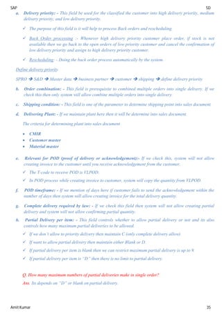 SAP SD
Amit Kumar 35
a. Delivery priority: - This field be used for the classified the customer into high delivery priority, medium
delivery priority, and low delivery priority.
 The purpose of this field is it will help to process Back orders and rescheduling.
 Back Order processing :- Whenever high delivery priority customer place order, if stock is not
available then we go back to the open orders of low priority customer and cancel the confirmation of
low delivery priority and assign to high delivery priority customer.
 Rescheduling: - Doing the back order process automatically by the system.
Define delivery priority
SPRO  S&D  Master data  business partner  customer  shipping  define delivery priority
b. Order combination: - This field is prerequisite to combined multiple orders into single delivery. If we
check this then only system will allow combine multiple orders into single delivery.
c. Shipping condition: - This field is one of the parameter to determine shipping point into sales document.
d. Delivering Plant: - If we maintain plant here then it will be determine into sales document.
The criteria for determining plant into sales document
 CMIR
 Customer master
 Material master
e. Relevant for POD (proof of delivery or acknowledgement):- If we check this, system will not allow
creating invoice to the customer until you receive acknowledgement from the customer.
 The T-code to receive POD is VLPOD.
 In POD process while creating invoice to customer, system will copy the quantity from VLPOD.
f. POD timeframe: - If we mention of days here if customer fails to send the acknowledgement within the
number of days then system will allow creating invoice for the total delivery quantity.
g. Complete delivery required by law: - If we check this field then system will not allow creating partial
delivery and system will not allow confirming partial quantity.
h. Partial Delivery per item: - This field controls whether to allow partial delivery or not and its also
controls how many maximum partial deliveries to be allowed.
 If we don’t allow to priority delivery then maintain C (only complete delivery allow).
 If want to allow partial delivery then maintain either Blank or D.
 If partial delivery per item is blank then we can restrict maximum partial delivery is up to 9.
 If partial delivery per item is “D” then there is no limit to partial delivery.
Q. How many maximum numbers of partial deliveries make in single order?
Ans. Its depends on “D” or blank on partial delivery.
 