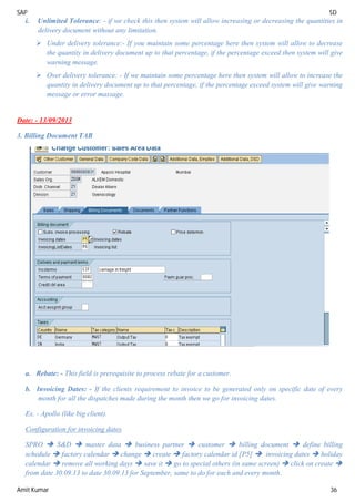 SAP SD
Amit Kumar 36
i. Unlimited Tolerance: - if we check this then system will allow increasing or decreasing the quantities in
delivery document without any limitation.
 Under delivery tolerance:- If you maintain some percentage here then system will allow to decrease
the quantity in delivery document up to that percentage, if the percentage exceed then system will give
warning message.
 Over delivery tolerance: - If we maintain some percentage here then system will allow to increase the
quantity in delivery document up to that percentage, if the percentage exceed system will give warning
message or error massage.
Date: - 13/09/2013
3. Billing Document TAB
a. Rebate: - This field is prerequisite to process rebate for a customer.
b. Invoicing Dates: - If the clients requirement to invoice to be generated only on specific date of every
month for all the dispatches made during the month then we go for invoicing dates.
Ex. - Apollo (like big client).
Configuration for invoicing dates
SPRO  S&D  master data  business partner  customer  billing document  define billing
schedule  factory calendar  change  create  factory calendar id [P5]  invoicing dates  holiday
calendar  remove all working days  save it  go to special others (in same screen)  click on create 
from date 30.09.13 to date 30.09.13 for September, same to do for each and every month.
 