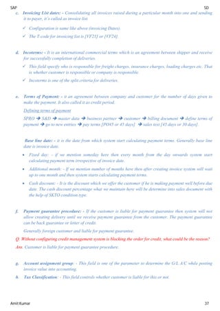 SAP SD
Amit Kumar 37
c. Invoicing List dates: - Consolidating all invoices raised during a particular month into one and sending
it to payer, it’s called as invoice list.
 Configuration is same like above (invoicing Dates).
 The T-code for invoicing list is [VF21] or [VF24].
d. Incoterms: - It is an international commercial terms which is an agreement between shipper and receive
for successfully completion of deliveries.
 This field specify who is responsible for freight charges, insurance charges, loading charges etc. That
is whether customer is responsible or company is responsible.
 Incoterms is one of the split criteria for deliveries.
e. Terms of Payment: - it an agreement between company and customer for the number of days given to
make the payment. It also called it as credit period.
Defining terms of payment
SPRO  S&D  master data  business partner  customer  billing document  define terms of
payment  go to new entries  pay terms [PO45 or 45 days]  sales text [45 days or 30 days].
Base line date: - it is the date from which system start calculating payment terms. Generally base line
date is invoice date.
 Fixed day: - if we mention someday here then every month from the day onwards system start
calculating payment term irrespective of invoice date.
 Additional month: - If we mention number of months here then after creating invoice system will wait
up to one month and then system starts calculating payment terms.
 Cash discount: - It is the discount which we offer the customer if he is making payment well before due
date. The cash discount percentage what we maintain here will be determine into sales document with
the help of SKTO condition type.
f. Payment guarantee procedure: - If the customer is liable for payment guarantee then system will not
allow creating delivery until we receive payment guarantee from the customer. The payment guarantee
can be back guarantee or letter of credit.
Generally foreign customer and liable for payment guarantee.
Q. Without configuring credit management system is blocking the order for credit, what could be the reason?
Ans. Customer is liable for payment guarantee procedure.
g. Account assignment group: - This field is one of the parameter to determine the G/L A/C while posting
invoice value into accounting.
h. Tax Classification: - This field controls whether customer is liable for this or not.
 