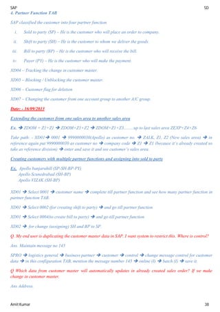 SAP SD
Amit Kumar 38
4. Partner Function TAB
SAP classified the customer into four partner function
i. Sold to party (SP) – He is the customer who will place an order to company.
ii. Shift to party (SH) – He is the customer to whom we deliver the goods.
iii. Bill to party (BP) – He is the customer who will receive the bill.
iv. Payer (PY) – He is the customer who will make the payment.
XD04 – Tracking the change in customer master.
XD05 – Blocking / Unblocking the customer master.
XD06 – Customer flag for deletion
XD07 – Changing the customer from one account group to another A/C group.
Date: - 16/09/2013
Extending the customer from one sales area to another sales area
Ex.  ZDOM + Z1+Z1  ZDOM+Z1+Z2  ZDOM+Z1+Z3.........up to last sales area ZEXP+Z4+Z6
Take path: - XD01 0001  9990000030(Apollo) as customer no.  ZALK, Z1, Z2 (New sales area)  in
reference again put 9990000030 as customer no  company code  Z1  Z1 (because it’s already created so
take as reference division)  enter and save it and see customer’s sales area.
Creating customers with multiple partner functions and assigning into sold to party
Ex. Apollo banjarahill (SP-SH-BP-PY)
Apollo Scunedrabad (SH-BP)
Apollo VIZAK (SH-BP)
XD01  Select 0001  customer name  complete till partner function and see how many partner function in
partner function TAB.
XD01  Select 0002 (for creating shift to party)  and go till partner function
XD01  Select 0004(to create bill to party)  and go till partner function
XD02  for change (assigning) SH and BP to SP.
Q. My end user is duplicating the customer master data in SAP. I want system to restrict this. Where is control?
Ans. Maintain message no 145
SPRO  logistics general  business partner  customer  control  change message control for customer
data  in this configuration TAB, mention the message number 145  online (I)  batch (I)  save it.
Q Which data from customer master will automatically updates in already created sales order? If we make
change in customer master.
Ans Address.
 