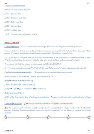 SAP SD
Amit Kumar 39
Tables in customer Master
A table will help to store the data
KNA1 – General data
KNB1 – Company code data
KNVV – Sales area data
KNVP – Partner data
ADRC – Address data
The T. Code to see the table entries – SE16
Date: - 17/09/2013
Common Division: - We use common division concept if the client is having more number of divisions.
Common division will help to save the time of end-users and also save the space of data base. If you don’t have
concept of common division then you have to create customer for each and every division.
Ex. - If you have 100 division then you need to create customer in one division and extend the customer to other
99 divisions. Extending the customer will also take same space and time of data base and end-users.
To overcome this SAP has given a provision code is COMMON DIVISION.
Ex. – In our scenario division are Z1, Z2, Z3, Z4, Z5, and Z6 but instead of all we take common division Z0.
Configuration of common division: - Define one new division is called common division.
Define as same as division name common division and code Z0.
Assign Common division to sales org.
Setup Sales area with common division
Assign  S&D  go to new entries  fill and save it
Define common Division
SPRO  S&D  master data  define common division  assign new division with existing division  save
it.
Common Distribution: - Q. Do we use common distribution concept for customer master?
Ans. No, because each customer should belongs exactly one distribution channel and we don’t extend the
customer from one distribution channel to another distribution channel, so we don’t use common distribution
channel.
 