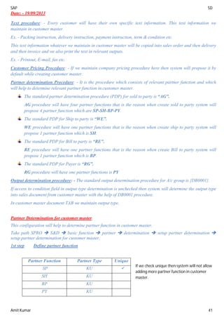 SAP SD
Amit Kumar 41
Date: - 19/09/2013
Text procedure: - Every customer will have their own specific text information. This text information we
maintain in customer master.
Ex. - Packing instruction, delivery instruction, payment instruction, term & condition etc.
This text information whatever we maintain in customer master will be copied into sales order and then delivery
and then invoice and we also print the text in relevant outputs.
Ex. - Printout, E-mail, fax etc.
Customer Pricing Procedure: - If we maintain company pricing procedure here then system will propose it by
default while creating customer master.
Partner determination Procedure: - It is the procedure which consists of relevant partner function and which
will help to determine relevant partner function in customer master.
The standard partner determination procedure (PDP) for sold to party is “AG”.
AG procedure will have four partner functions that is the reason when create sold to party system will
propose 4 partner function which are SP-SH-BP-PY.
The standard PDP for Ship to party is “WE”.
WE procedure will have one partner functions that is the reason when create ship to party system will
propose 1 partner function which is SH.
The standard PDP for Bill to party is “RE”.
RE procedure will have one partner functions that is the reason when create Bill to party system will
propose 1 partner function which is BP.
The standard PDP for Payer is “RG”.
RG procedure will have one partner functions is PY
Output determination procedure: - The standard output determination procedure for A/c group is {DB0001}.
If access to condition field in output type determination is unchecked then system will determine the output type
into sales document from customer master with the help of DB0001 procedure.
In customer master document TAB we maintain output type.
Partner Determination for customer master
This configuration will help to determine partner function in customer master.
Take path SPRO  S&D  basic function  partner  determination  setup partner determination 
setup partner determination for customer master.
1st step Define partner function
Partner Function Partner Type Unique
SP KU 
SH KU
BP KU
PY KU
If we check unique then system will not allow
adding more partner function in customer
master.
 