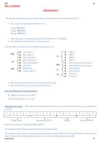 SAP SD
Amit Kumar 44
Date: - 21/09/2013
“Material Master”
“The Specification of the product which is store centrally and use in day to day transaction.”
 The T-code to create material Master are:-
Create  MM01
Change  MM02
Display  MM03
 Material master is integration between SD+MM+PP+FI+CO+QM.
 The Length of material master is 18 characters.
Material master will be further classified into multiple views:-
Basic data 1
Basic data 2
Sales org data 1
Sales org data 2
Sales general plan
Sales text
Purchasing
Purchasing text
MRP 1
MRP 2
MRP 3
MRP 4
General plan data storage 1
General plan data storage 2
Accounting 1
Accounting 2
Costing 1
Costing 2
 MM consultant will take active role for Material master.
 In real time End-user will create material master.
The Consultant role in material master
 Define new entries in the field.
 We give training to core user.
Material Code Logic: - The purpose of material code logic is it will save the time of end-user to identify two
products.
L E X I 3 0 4 0 0 1 5 B O T
Product name Age group (30-40) Dosage Packing (Bottle)
Mention the material code [LEXI3040015BOT]
The material code will have option of both external and internal.
If we mention some code by creating material master then system will treated as external number. If the material
code is blank while creating material master then system will propose internal number.
MM
SD
MM
PP
MM
FI
CO
 