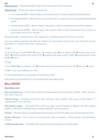 SAP SD
Amit Kumar 45
Industry Sector: - The field specified the type of the industry the material belongs to.
Material Type: - We have four types of material type
1. A raw material (ROH - Material Type) is the material which is used to manufacture finished goods.
2. Semi finished (HALB – Material type) is the product which is under the process of manufacturing finished
goods.
3. Finished Goods (FERT – Material Type) is the products which we manufactured and sell to customer.
4. Trading Goods (HAWA – Material type) is the material which we don’t manufacture but we procure it
from vendors and sell it to customer.
Mention the plant, storage location, sales organisation, distribution channel then click on continue.
If we are creating material for the first time with the new organisation structure then you will get the message
that material is not fully maintain for company code.
1st
step
To solve this go to T-code OBY6  select your company code  go to details TAB  mention chart of A/c
[INT]  mention physical year variant [V3]  maintain field status variant [1000]  posting period variant
[1000]  save it.
2nd
step
T-code OMSY  go to company code  maintain the period (current month as per V3)  and year  save it.
In MRP 1 view select MRP type as “ND”.
In Accounting maintain cost of product in standard price field.
Sales people are responsibility for only finished goods and trading goods.
Date: - 23/09/2013
Basic Data 1 view
Base unit of measure: - It is the unit in which we manufactured and store the goods. Example – Each, one piece,
litre, bottle, strips, etc.
Material Group: - Grouping of materials which will share same attributes. The purpose of this field is, 1st
reporting and 2nd
one is pricing.
Old material number: - This field will be used if the legacy material number is different with SAP material
number. In this field we maintain legacy material number for reference purpose.
Division: - Whatever division in maintaining material master it will be determine into sales document line item.
Product allocation: - It is a process of reserving the stocks to customer, customer groups, and distribution
channel.
X-Plant material status: - This field will be used to block the materials across all the plants.
 