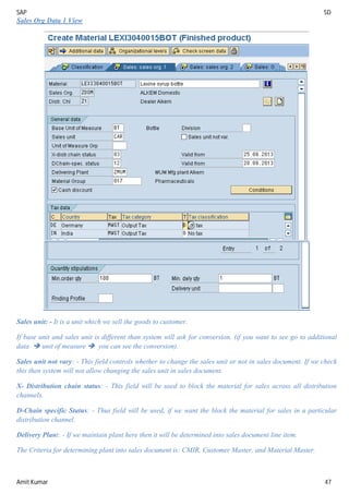 SAP SD
Amit Kumar 47
Sales Org Data 1 View
Sales unit: - It is a unit which we sell the goods to customer.
If base unit and sales unit is different than system will ask for conversion. (if you want to see go to additional
data  unit of measure  you can see the conversion).
Sales unit not vary: - This field controls whether to change the sales unit or not in sales document. If we check
this then system will not allow changing the sales unit in sales document.
X- Distribution chain status: - This field will be used to block the material for sales across all distribution
channels.
D-Chain specific Status: - Thus field will be used, if we want the block the material for sales in a particular
distribution channel.
Delivery Plant: - If we maintain plant here then it will be determined into sales document line item.
The Criteria for determining plant into sales document is: CMIR, Customer Master, and Material Master.
 