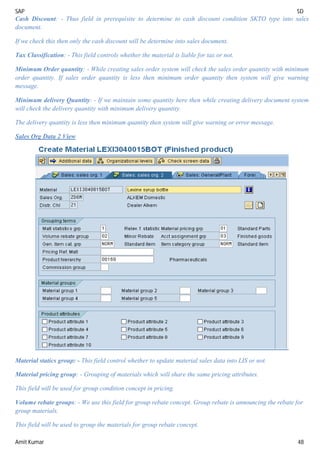 SAP SD
Amit Kumar 48
Cash Discount: - Thus field in prerequisite to determine to cash discount condition SKTO type into sales
document.
If we check this then only the cash discount will be determine into sales document.
Tax Classification: - This field controls whether the material is liable for tax or not.
Minimum Order quantity: - While creating sales order system will check the sales order quantity with minimum
order quantity. If sales order quantity is less then minimum order quantity then system will give warning
message.
Minimum delivery Quantity: - If we maintain some quantity here then while creating delivery document system
will check the delivery quantity with minimum delivery quantity.
The delivery quantity is less then minimum quantity then system will give warning or error message.
Sales Org Data 2 View
Material statics group: - This field control whether to update material sales data into LIS or not.
Material pricing group: - Grouping of materials which will share the same pricing attributes.
This field will be used for group condition concept in pricing.
Volume rebate groups: - We use this field for group rebate concept. Group rebate is announcing the rebate for
group materials.
This field will be used to group the materials for group rebate concept.
 