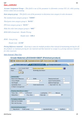 SAP SD
Amit Kumar 49
Date: - 24/09/2013
Account Assignment Group: - This field is one of the parameter to determine revenue G/L A/c while posting
invoice values into accounting.
Item category group: - This field is one of the parameter to determine item category in sales document.
The standard item category group is “NORM”.
Third party item category group is “BANS”.
IPO item category group is “BANC”.
Make the order item category group is “0001”
BOM (Bill of material) – Header Pricing
Header item – ERLA
BOM – Item pricing
Header item – LUMF
Pricing Reference material: - If pricing is same for multiple products then instead of maintaining pricing for all
the products we maintain pricing for one material and that material we assign it as pricing reference material
for other materials.
Sales General / Plan View
 
