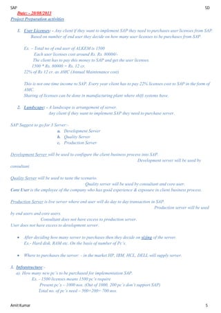 SAP SD
Amit Kumar 5
Date: - 20/08/2013
Project Preparation activities
1. User Licenses: - Any client if they want to implement SAP they need to purchases user licenses from SAP.
Based on number of end user they decide on how many user licenses to be purchases from SAP.
Ex. – Total no of end user of ALKEM is 1500
Each user licenses cost around Rs. Rs. 80000/-
The client has to pay this money to SAP and get the user licenses.
1500 * Rs. 80000 = Rs. 12 cr.
22% of Rs 12 cr. as AMC (Annual Maintenance cost)
This is not one time income to SAP. Every year client has to pay 22% licenses cost to SAP in the form of
AMC.
Sharing of licenses can be done in manufacturing plant where shift systems have.
2. Landscape: - A landscape is arrangement of server.
Any client if they want to implement SAP they need to purchase server.
SAP Suggest to go for 3 Server:-
a. Development Server
b. Quality Server
c. Production Server
Development Server will be used to configure the client business process into SAP.
Development server will be used by
consultant.
Quality Server will be used to taste the scenario.
Quality server will be used by consultant and core user.
Core User is the employee of the company who has good experience & exposure in client business process.
Production Server is live server where end user will do day to day transaction in SAP.
Production server will be used
by end users and core users.
Consultant does not have excess to production server.
User does not have excess to development server.
 After deciding how many server to purchases then they decide on sizing of the server.
Ex.- Hard disk, RAM etc. On the basis of number of Pc’s.
 Where to purchases the server: - in the market HP, IBM, HCL, DELL will supply server.
3. Infrastructure:-
a). How many new pc’s to be purchased for implementation SAP.
Ex. - 1500 licenses means 1500 pc’s require
Present pc’s – 1000 nos. (Out of 1000, 200 pc’s don’t support SAP)
Total no. of pc’s need – 500+200= 700 nos.
 