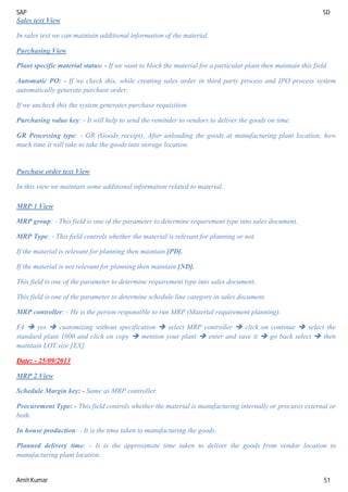 SAP SD
Amit Kumar 51
Sales text View
In sales text we can maintain additional information of the material.
Purchasing View
Plant specific material status: - If we want to block the material for a particular plant then maintain this field.
Automatic PO: - If we check this, while creating sales order in third party process and IPO process system
automatically generate purchase order.
If we uncheck this the system generates purchase requisition.
Purchasing value key: - It will help to send the reminder to vendors to deliver the goods on time.
GR Processing type: - GR (Goods receipt). After unloading the goods at manufacturing plant location, how
much time it will take to take the goods into storage location.
Purchase order text View
In this view we maintain some additional information related to material.
MRP 1 View
MRP group: - This field is one of the parameter to determine requirement type into sales document.
MRP Type: - This field controls whether the material is relevant for planning or not.
If the material is relevant for planning then maintain [PD].
If the material is not relevant for planning then maintain [ND].
This field is one of the parameter to determine requirement type into sales document.
This field is one of the parameter to determine schedule line category in sales document.
MRP controller: - He is the person responsible to run MRP (Material requirement planning).
F4  yes  customizing without specification  select MRP controller  click on continue  select the
standard plant 1000 and click on copy  mention your plant  enter and save it  go back select  then
maintain LOT size [EX].
Date: - 25/09/2013
MRP 2 View
Schedule Margin key: - Same as MRP controller.
Procurement Type: - This field controls whether the material is manufacturing internally or procures external or
both.
In house production: - It is the time taken to manufacturing the goods.
Planned delivery time: - It is the approximate time taken to deliver the goods from vendor location to
manufacturing plant location.
 