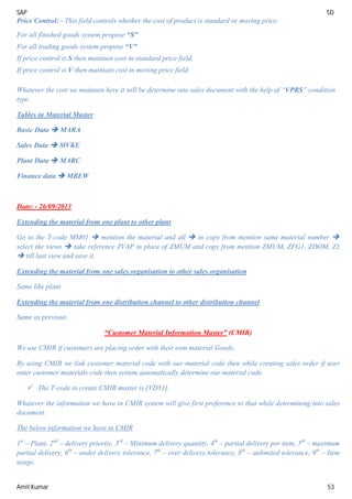 SAP SD
Amit Kumar 53
Price Control: - This field controls whether the cost of product is standard or moving price.
For all finished goods system propose “S”
For all trading goods system propose “V”
If price control is S then maintain cost in standard price field.
If price control is V then maintain cost in moving price field.
Whatever the cost we maintain here it will be determine into sales document with the help of “VPRS” condition
type.
Tables in Material Master
Basic Data  MARA
Sales Data  MVKE
Plant Data  MARC
Finance data  MBEW
Date: - 26/09/2013
Extending the material from one plant to other plant
Go to the T-code MM01  mention the material and all  in copy from mention same material number 
select the views  take reference ZVAP in place of ZMUM and copy from mention ZMUM, ZFG1, ZDOM, Z1
 till last view and save it.
Extending the material from one sales organisation to other sales organisation
Same like plant
Extending the material from one distribution channel to other distribution channel
Same as previous.
“Customer Material Information Master” (CMIR)
We use CMIR if customers are placing order with their own material Goods.
By using CMIR we link customer material code with our material code then while creating sales order if user
enter customer materials code then system automatically determine our material code.
 The T-code to create CMIR master is [VD51].
Whatever the information we have in CMIR system will give first preference to that while determining into sales
document.
The below information we have in CMIR
1st
– Plant, 2nd
– delivery priority, 3rd
– Minimum delivery quantity, 4th
– partial delivery per item, 5th
– maximum
partial delivery, 6th
– under delivery tolerance, 7th
– over delivery tolerance, 8th
– unlimited tolerance, 9th
– Item
usage.
 