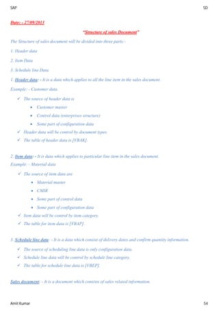 SAP SD
Amit Kumar 54
Date: - 27/09/2013
“Structure of sales Document”
The Structure of sales document will be divided into three parts:-
1. Header data
2. Item Data
3. Schedule line Data
1. Header data: - It is a data which applies to all the line item in the sales document.
Example: - Customer data.
 The source of header data is
 Customer master
 Control data (enterprises structure)
 Some part of configuration data
 Header data will be control by document types.
 The table of header data is [VBAK].
2. Item data: - It is data which applies to particular line item in the sales document.
Example: - Material data
 The source of item data are
 Material master
 CMIR
 Some part of control data
 Some part of configuration data
 Item data will be control by item category.
 The table for item data is [VBAP].
3. Schedule line data: - It is a data which consist of delivery dates and confirm quantity information.
 The source of scheduling line data is only configuration data.
 Schedule line data will be control by schedule line category.
 The table for schedule line data is [VBEP].
Sales document: - It is a document which consists of sales related information.
 