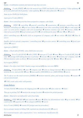 SAP SD
Amit Kumar 57
Error: - Combination of plant and material type does not exist.
Solution T-code [OMS2]  select the material type FERT and double click on quantity / Value updating 
go to your plant and check quantity / value updating  do for other plant also  save it.
Same do for HAWA for both plants.
Again go to T-code [MB1C].
Error: - Now controlling area has been assigned to company code ZALK.
Solution SPRO  controlling  general controlling  organisation  maintain controlling area 
maintain controlling area  go to new entries  mention your some controlling [ZA00]  give some name 
cocd >co area [cross company code cost accounting]  mention currency type [10]  currency [INR] 
chart of account [INT]  fiscal variant year [V3]  cctr ctd hierarchy [any]  enter  yes  save it.
Select controlling area  double click on assignment of company code  new entries  ZALK  Enter &
save it.
Double click on activate component / controlling area  go to new entries  controlling area  fiscal year
(2013)  save it.
Again go to [MB1C]
Error: - Check table [T169P]: entry ZALK does not exist.
Solution Go to T-code SE16N  table [169P]  enter go to T-code  enter  go to T-code & SAP_Edit 
enter  message SAP editing function is activated  execute  new entry  mention your company code 
PO text (mention same as above)  check amount  currency type [10]  enter  yes  save it.
Go to again [MB1C]
Error: - For object bele ZALK. Number range internal [49] does not exist FBN1.
Solution T-Code [FBN1]  enter  company code  click on change intervals  go to insert intervals 
mention the no. interval [49]  year  from number [00010000] to no. [0000199990]  save it.
The T-code to see the stock overview [MMBE]  mention material, plant, and storage location,  execute 
can see unrestricted.
 VA01 create sales order with quantity.
Create Delivery
T-Code [VL01N]  mentions the shipping point  mention date  sales order no.  Enter.
Then go to picking TAP  mention the storage location  mention the picked quantity.
Error: - Material is not defined for sales from India.
Solution SPRO  S&D  basic function  taxes  define tax determination rules  go to entries  tax
country [IN]  sequence [1]  tax category [MWST]  save it.
Go to T-code [OBBG]  country IN [assign some tax procedure].
Go to customer master in billing TAB; maintain tax classification [0]  save it
Go to material master, sales organisation 1 view; maintain tax classification [0].
 