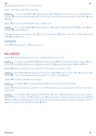 SAP SD
Amit Kumar 58
After picking quantity click on post goods issue.
Error: - INT GBB – BSA 7920 not possible.
Solution Go to T-code OBYC  double click on GBB  mention your chart of A/c [INT]  click on
continue  scroll down and find 0001 BSA 7920 and select and click on copy and make it blank 0001  enter
 save it.
Error:  G/L A/c is not maintaining in your company code.
Solution Go to T-code [FS00]  mention the G/L A/c  company code standard 1000  message  click
on block  uncheck  save it.
Then again mention your company code  click on with template  mention same G/L A/c  company code
1000  enter  save it.
Create Invoice
VF01  already delivery no.  enter & save it.
Date: - 30/09/2013
Error:  Number not maintained for trans / event WE & WA for year 2013.
Solution Go to the T- code [OMBT]  click on change group  the select WA and click on change  select
the previous year  edit  insert year  mention year 2013  mention some number  enter  save it.
Error:  Posting period for A/c type S and G/L A/c with number is not open in 2013.
Solution GO to OBY6  check posting period variant [1000]  then go to T-code OB52  select all 1000
variant  2nd
year coloum mention future year [2013 < i.e. 2014, 2015]  save it.
Error:  Calculation procedure is not assign.
Solution Go to OBBG  go to country India (IN)  assign some tax procedure [TAXD].
Error:  Fld selection for mvmt type 561/ acct 399999 differs for ext GA amount in LC (023), for cost centre,
profit centre.
Solution Go to [SE38]  programme [RM07CUFA]  execute  mention the movement type whatever
mention in the error [Here 561]  company code  mention G/L A/c whatever mention in the error [399999]
 execute  go to highlight area and click on pointed point and go to particular group and manage or balance
suppress or optional as per field description  save it.
 