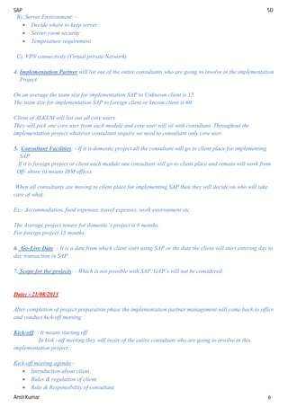 SAP SD
Amit Kumar 6
B). Server Environment: -
 Decide where to keep server.
 Server room security
 Temperature requirement
C). VPN connectivity (Virtual private Network)
4. Implementation Partner will list out of the entire consultants who are going to involve in the implementation
Project.
On an average the team size for implementation SAP to Unknown client is 15.
The team size for implementation SAP to foreign client or known client is 60.
Client of ALKEM will list out all core users.
They will pick one core user from each module and core user will sit with consultant. Throughout the
implementation project whatever consultant require we need to consultant only core user.
5. Consultant Facilities: - If it is domestic project all the consultant will go to client place for implementing
SAP.
If it is foreign project or client each module one consultant will go to client place and remain will work from
Off- shore (it means IBM office).
When all consultants are moving to client place for implementing SAP then they will decide on who will take
care of what.
Ex.- Accommodation, food expenses, travel expenses, work environment etc.
The Average project tenure for domestic’s project is 8 months.
For foreign project 13 months.
6. Go-Live Date: - It is a date from which client start using SAP or the date the client will start entering day to
day transaction in SAP.
7. Scope for the projects: - Which is not possible with SAP. GAP’s will not be considered.
Date: - 21/08/2013
After completion of project preparation phase the implementation partner management will come back to office
and conduct kick-off meeting.
Kick-off: - It means starting off.
In kick –off meeting they will invite of the entire consultant who are going to involve in this
implementation project.
Kick-off meeting agenda:-
 Introduction about client.
 Rules & regulation of client.
 Role & Responsibility of consultant.
 