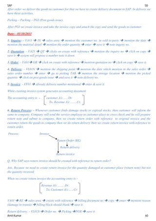 SAP SD
Amit Kumar 60
After order we deliver the goods to customer for that we have to create delivery document in SAP. In delivery we
have three activities.
Picking – Packing – PGI (Post goods issue).
After PGI we create invoice and take the invoice copy and attach the copy and send the goods to customer.
Date: - 01/10/2013
1. Inquiry: - VA11  IN  sales area  mention the customer no. in sold to party  mention the date 
mention the material detail  mention the order quantity  enter  save it  note inquiry no.
2. Quotation: - VA21  QT  clicks on create with reference  mention the inquiry no  click on copy 
save it  system will propose a number note it down.
3. Order: - VA01 OR  click on create with reference  mention quotation no  click on copy  save it.
4. Delivery: - VL01N  mention the shipping point  mention the date which mention in the sales order 
sales order number  enter  go to picking TAB  mention the storage location  mention the picked
quantity  click on post goods issue  and save it  note delivery no.
5. Invoice: - VF01  already delivery number mentioned  enter & save it.
While creating invoice system generates accounting document
The accounting entry is: - customer A/c ......Dr.
To, Revenue A/c ........Cr.
6. Return Process: - Whenever customer finds damage stocks or expired stocks, then customer will inform the
same to company. Company will send the service employee to customer place to cross check and he will prepare
return note and submit to company, then we create return order with reference to original invoice and the
customer return the goods to company then we do return delivery then we create return invoice with reference to
return order.
Process: Invoice
Return Order (RE)
Return delivery
Return invoice
Q. Why SAP says return invoice should be created with reference to return order?
Ans. Because we need to create return invoice for the quantity damaged at customer place (return note) but not
the quantity received.
When we create return invoice the accounting entry is:-
Revenue A/c .........Dr.
To, Customer A/c ......Cr.
VA01  RE  sales area  create with reference  billing document no  copy  enter  mention reason
(damage in transit)  billing block should blank  save it.
Return delivery: - VL01N  Order no.  Picking PGR  save it.
 