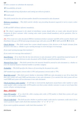 SAP SD
Amit Kumar 68
In below scenario we substitute the materials:
 Unavailability of stocks
 Stop manufacturing old products and coming out with new products.
 Combo pack
This field controls how the sub item number should be incremented in sales document.
Reference mandatory: - This field controls whether any preceding document required or not to create a sales
document.
In RK and SDF will have reference mandatory.
Q. The client’s requirement is for dealer & distributor system should allow to create order directly but for
institution & direct customer while creating sales order system should mandatory ask for quotation. How to
configure this?
Ans. First create new sales document ZOR for institution & direct customer and OR will be used for Dealer and
Distributor then go to OVAZ and assign document type with sales area OR  Z1 &Z2 and ZOR  Z3 & Z4.
Check Division: - This field control how system should response if the division in the header deviates from
division in the item i.e. whether to give warning message or error message or no message.
If you want warning message then maintain 1
If you want error message then maintain 2
Item Division: - If we check this the line item division in sales document will be copied from material master. If
we uncheck this the item division in sales document will be blindly copied from header division.
Material Entry Type: - This field controls how the material should be entered in sales document i.e. whether to
enter the material based on material number or product category.
Probability: - This field specifies the chances of converting the document into order.
SAP standard says inquiry convert order is 30% and quotation convert order is 70%.
Read Info record: - This field control whether to determine CMIR into sales document or not. If we check this
then only system will read CMIR and determine it into sales document. If we uncheck this then system will not
read CMIR and system will not determine it into sales document.
Check purchases order number: - It will help to restricted the duplication of purchases order number or sales
order number while creating order. If PO number exist then system whether customer is same or not if same then
system will give warning message.
Date: - 09/10/2013
Enter PO number: - If we check this while creating sales order, if PO number is blank then system will copy
sales order number as PO number.
Check Credit limit: - This field specifies whether to perform simple credit check or automatic credit check. If you
want to perform simple credit check then maintain either “A” or “B” or “C”.
If you want to perform automatic credit check then maintain “D”.
 