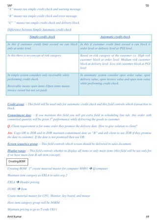 SAP SD
Amit Kumar 69
“A” means run simple credit check and warning message.
“B” means run simple credit check and error message.
“C” ” means run simple credit check and delivery block.
Difference between Simple Automatic credit check
Simple credit check Automatic credit check
In this if customer credit limit exceed we can block
only at order level.
In this if customer credit limit exceed u can block it
order level or delivery level or PGI level.
In this there is no concept of risk category. Based on risk category of the customer i.e. High risk
customer block at order level. Medium risk customer
block at delivery level. Low risk customer block at PGI
level.
In simple system considers only receivable while
performing credit check.
Receivable means open items (Open items means
invoice raised but not yet paid)
In automatic system consider open order value, open
delivery value, open invoice value and open item value
while performing credit check.
Credit group: - This field will be used only for automatic credit check and this field controls which transaction to
block.
Commitment date: - If you maintain this field you will get extra field in scheduling line tab. Any order with
committed quantity will be given 1st
performance while delivering the goods to customer.
Q. Client requirement is for some order they promise the delivery date. How to give solution to client?
Ans. Copy OR to ZOR and in ZOR maintain commitment date as “B” and ask client to use ZOR if they promise
the date to customer. If the date is not promised then use OR.
Screen sequence group: - This field controls which screen should be delivered in sales document.
Display range: - This field controls whether to display all items or only main items (this field will be use only for
if we have main item & sub item concept).
Creating BOM 1st
create material master for computer MM01  Q computer
Maintain item category as ERLA in sales org 2
ERLA  Header pricing
LUME  Item
Create material master for CPU, Monitor, key board, and mouse
Here item category group will be NORM.
Maintain pricing to go to T-code VK11
Creating BOM
 