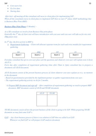 SAP SD
Amit Kumar 7
 Core users list.
 Go live date.
 Staring date.
After kick –off meeting all the consultant will move to client place for implementing SAP.
When all the consultants move to client place to implement SAP then we start 2nd
phase ASAP methodology that
is Business Blue Print (BBP).
Business Blue Print Phase (3 Months): -
As a SD consultant we involve from Business blue print phase.
Generally the 1St
day of client visit will have introduction with core user and core user will take us for site visit
(Mfg plant visit).
In 2nd
day, the first activity in BBP is
i) Requirement Gathering: - Client will allocate separate room for each and every module for requirement
gathering.
SD MM PP FI
Everyday consultant has go to core user place ask the questions and whatever core user will explain note it down
AS-IT is.
Every day after completion of requirement gathering (time allot 10am to 3pm) consultant has to prepare a
document call AS-IS document.
AS-IS document consist of the present business process of client whatever core user explain as it is, we mention
in the document.
- Based on questionnaires provided by the implement partner we gather requirement from core user.
- The requirement gathering activity we do for 2 months.
ii) Prepare BBP document and sign-off: - After completion of requirement gathering we need to prepare BBP
document. BBP document consist of AS-IS and TO-BE document.
AS-IS TO-BE
TO-BE document consist of how the present business of the client is going to be SAP. While preparing TO-BE
document we may find some GAP’s.
GAP: - Any client business process if there is no solution in SAP then we called it as GAP.
Whenever we find GAP we will prepare GAP analysis document.
Room 1 Room 4
Room 3
Room 2
 