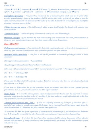 SAP SD
Amit Kumar 70
Create BOM
T-Code  CS01  Q computer  plant  BOM usage [5]  enter  maintain the component and quantity
(QCPU -1, Q monitor – 1, Q keyboard – 1, Q mouse – 1)  maintain item category as [N]  save it.
Incompletion procedure: - This procedure consists of list of mandatory field which user has to enter while
creating sales document. If any of the mandatory field is missing then either system will not allow to save the
sales order or even system will allow to save the status of the sales document will be incomplete and incomplete
document cannot be process further.
F.Code for overview screen: - This field controls which screen should display by default while entering into
sales document.
Transaction group: - Transaction group controls the T- code of the sales document type.
Quotation Messages: - If you maintain this then while creating sales order system will check for this customer is
there any open quotation existing or not, if yes then system will propose the quotation.
Date: - 11/10/2013
Outline agreement message: - If we maintain this then while creating sales order system will for this customer is
there any open contracts existing or not. If yes system will propose the open contract.
Document pricing procedure: - This field is one of the parameter to determine pricing procedure in sales
document.
Pricing procedure determination: - T-code (OVKK)
The pricing procedure determine based on below combinations:-
Sales area + Document pricing procedur (A) + Customer pricing procedur (1) = Pricing procedure (CVAA01)
DO + B + 1 = GVAA01 for FD
DO + C + 1 = REAA01 for RE
If you want to differentiate the pricing procedure based on document wise then we use document pricing
procedure i.e. A or B or C.
If you want to differentiate the pricing procedure based on customer wise then we use customer pricing
procedure i.e. 1 or 2, 1 for domestic customer and 2 for export customer.
Status Profile: - It is an order release process. After creating sales order by end user, the order will be sent to
authorise people to cross check the order, if everything is fine then authorise people will release the order then
only system will allow to create delivery and invoice.
Alternate sales document type 1 and 2: - If user are confusing between any two types of document type i.e.
instead of rush order user mistakenly created OR then user has to come out from OR document create again the
sales document with RO document, this field waste the time of end user.
To overcome this SAP has given a provision of alternate sales document type 1 and alternate sales document
type 2. By using this we can shift the sales document from one document type to another document type.
Incomplete Message: - If we check this then if any of the mandatory field is missing then system will not allow to
save the sales document. If uncheck this even if some mandatory fields are missing in sales document then system
will allow to save.
 