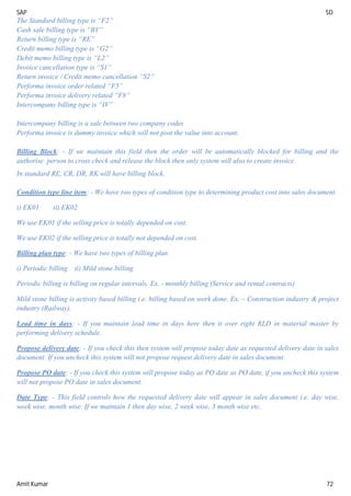 SAP SD
Amit Kumar 72
The Standard billing type is “F2”
Cash sale billing type is “BV”
Return billing type is “RE”
Credit memo billing type is “G2”
Debit memo billing type is “L2”
Invoice cancellation type is “S1”
Return invoice / Credit memo cancellation “S2”
Performa invoice order related “F5”
Performa invoice delivery related “F8”
Intercompany billing type is “IV”
Intercompany billing is a sale between two company codes
Performa invoice is dummy invoice which will not post the value into account.
Billing Block: - If we maintain this field then the order will be automatically blocked for billing and the
authorise person to cross check and release the block then only system will also to create invoice.
In standard RE, CR, DR, RK will have billing block.
Condition type line item: - We have two types of condition type to determining product cost into sales document.
i) EK01 ii) EK02
We use EK01 if the selling price is totally depended on cost.
We use EK02 if the selling price is totally not depended on cost.
Billing plan type: - We have two types of billing plan
i) Periodic billing ii) Mild stone billing
Periodic billing is billing on regular intervals. Ex. - monthly billing (Service and rental contracts)
Mild stone billing is activity based billing i.e. billing based on work done. Ex. – Construction industry & project
industry (Railway).
Lead time in days: - If you maintain lead time in days here then it over right RLD in material master by
performing delivery schedule.
Propose delivery date: - If you check this then system will propose today date as requested delivery date in sales
document. If you uncheck this system will not propose request delivery date in sales document.
Propose PO date: - If you check this system will propose today as PO date as PO date, if you uncheck this system
will not propose PO date in sales document.
Date Type: - This field controls how the requested delivery date will appear in sales document i.e. day wise,
week wise, month wise. If we maintain 1 then day wise, 2 week wise, 3 month wise etc.
 