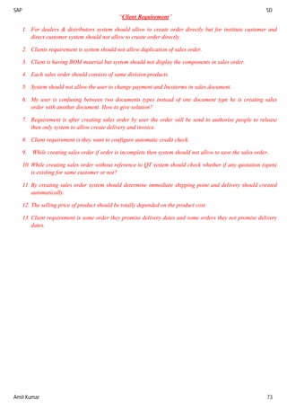 SAP SD
Amit Kumar 73
“Client Requirement”
1. For dealers & distributors system should allow to create order directly but for institute customer and
direct customer system should not allow to create order directly.
2. Clients requirement is system should not allow duplication of sales order.
3. Client is having BOM material but system should not display the components in sales order.
4. Each sales order should consists of same division products.
5. System should not allow the user to change payment and Incoterms in sales document.
6. My user is confusing between two documents types instead of one document type he is creating sales
order with another document. How to give solution?
7. Requirement is after creating sales order by user the order will be send to authorise people to release
then only system to allow create delivery and invoice.
8. Client requirement is they want to configure automatic credit check.
9. While creating sales order if order is incomplete then system should not allow to save the sales order.
10. While creating sales order without reference to QT system should check whether if any quotation (open)
is existing for same customer or not?
11. By creating sales order system should determine immediate shipping point and delivery should created
automatically.
12. The selling price of product should be totally depended on the product cost.
13. Client requirement is some order they promise delivery dates and some orders they not promise delivery
dates.
 