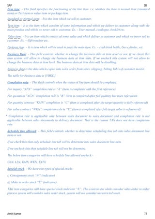 SAP SD
Amit Kumar 77
Item type: - This field specifies the functioning of the line item. i.e. whether the item is normal item (standard
item) or Text item or value item or package item.
Standard or Normal item: - It is the item which we sell to customer.
Text item: - It is the item which consists of some information and which we deliver to customer along with the
main product and which we never sell to customer. Ex. - User manual, catalogue, booklet etc.
Value item: - It is an item which consists of some value and which deliver to customer and which we never sell to
customer. Ex. – Gift voucher etc.
Package item: - It is item which will be used to pack the main item. Ex. – cold drink bottle, Gas cylinder, etc.
Business Item: - This field controls whether to change the business data at item level or not. If we check this
then system will allow to change the business data at item data. If we uncheck this system will not allow to
change the business data at item level. The business data at item data will be disabling.
Business data is the data which copies into sales order from sales, shipping, billing Tab’s of customer master.
The table for business data is [VBKD].
Completion rule: - This field controls when the status of line item should be completed.
For inquiry “AFN” completion rule is “A” (item is completed with the first reference).
For quotation “AGN” completion rule is “B” (item is completed after full quantity has been referenced.
For quantity contract “KMN” completion is “C” (item is completed after the target quantity is fully referenced)
For value contract “WKN” completion rule is “E” (item is completed after full target value is referenced).
* Completion rule is applicable only between sales document to sales document and completion rule is not
applicable between sales documents to delivery document. That is the reason TAN does not have completion
rule.
Schedule line allowed: - This field controls whether to determine scheduling line tab into sales document line
item or not.
If we check this then only schedule line tab will be determine into sales document line item.
If we uncheck this then schedule line tab will not be determine.
The below item categories will have schedule line allowed uncheck:-
G2N, L2N, KMN, WKN, TATX
Special stock: - We have two types of special stocks:
i) Consignment stock “W” (indicator)
ii) Make to order stock “E” (indicator)
TAK item categories will have special stock indicator “E”. This controls the while consider sales order to order
process system will consider sales order stock, system will not consider unrestricted stock.
 