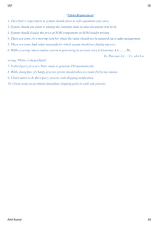 SAP SD
Amit Kumar 84
“Client Requirement”
1. The client’s requirement is system should allow to refer quotation only once.
2. System should not allow to change the customer data in sales document item level.
3. System should display the price of BOM components in BOM header pricing.
4. There are some slow moving item for which the value should not be updated into credit management.
5. There are some high value materials for which system should not display the cost.
6. While creating return invoice system is generating in account entry is Customer A/c..........Dr.
To, Revenue A/c.....Cr. which is
wrong. Where is the problem?
7. In third party process client wants to generate PO automatically.
8. While doing free of charge process system should allow to create Performa invoice.
9. Client wants to do third party process with shipping notification.
10. Client wants to determine immediate shipping point in cash sale process.
 