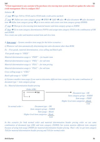 SAP SD
Amit Kumar 86
* Client requirement is any customer if he purchases slow moving item system should not update the value into
credit management. How to configure this?
Solution 
1st
step  Copy TAN to YTAN and in YTAN make credit active uncheck
2nd
step  Define new item category group  SPRO  S&D  sales  sales document  sales document
item  define item category group  go to new entries and create own item category group (ZORM)
3rd
step  Then go to slow moving item material master and item category group as ZORM
4th
Step  Go to item category determination (VOV4) and assign item category YTAN to the combination of OR
and ZORM.
Now create one order and mention normal item and slow item.
3. Item usage: - System considers item usage for the below scenarios: -
i) Whenever sub item automatically determining into sales document other than BOM.
Ex. - Free goods, material determination, cross selling and Batch split.
Free goods usage is “FREE”
Material determination usage is “PSHP” – for header item
Material determination usage is “PSEL” – for sub item
Material determination usage is “PSA1” – for item pricing
Material determination usage is “PSA2” – for sub item
Cross selling usage is “CSEL”
Batch split usage is “CHSP”
ii) System considers item usage if you want to determine different item category for the same combination of
document type + item category group
Ex.- Material determination header pricing
Order (OR)
Document type - OR
Item category group – NORM
Item usage – PSHP
Higher level item categories - Blank
TAX
In normal order = Document type – OR
Item category group – NORM
Item usage – Blank
Higher level item categories - Blank
TAN
In this scenario for both normal order and material determination header pricing order we use same
combination of document type (OR) and item category (NORM) but system mention different item category
because of using item usage (PSHP) for material determination header pricing. That’s why we get item category
TAX for material determination header pricing and TAN for normal order.
X TAX
Y
 