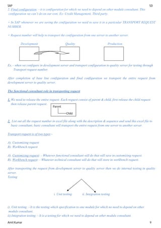 SAP SD
Amit Kumar 9
2. Final configuration: - it is configuration for which we need to depend on other module consultant. This
configuration we can’t do on our own. Ex- Credit Management, Third party.
= In SAP whenever we are saving the configuration we need to save it in a particular TRANSPORT REQUEST
NUMBER.
= Request number will help to transport the configuration from one server to another server.
Development Quality Production
Ex. - when we configure in development server and transport configuration to quality server for testing through
Transport request number.
After completion of base line configuration and final configuration we transport the entire request from
development server to quality server.
The functional consultant role in transporting request
1. We need to release the entire request. Each request consist of parent & child, first release the child request
then release parent request.
2. List out all the request number in excel file along with the description & sequence and send this excel file to
basic consultant, basic consultant will transport the entire request from one server to another server.
Transport request is of two types:-
A). Customizing request
B). Workbench request
A). Customizing request: - Whatever functional consultant will do that will save in customizing request.
B). Workbench request: - Whatever technical consultant will do that will store in workbench request.
After transporting the request from development server to quality server then we do internal testing in quality
server.
Testing
i. Unit testing ii. Integration testing
i). Unit testing: - It is the testing which specification to one module for which no need to depend on other
module consultant.
ii).Integration testing: - It is a testing for which we need to depend on other module consultant.
Parent
Child
 