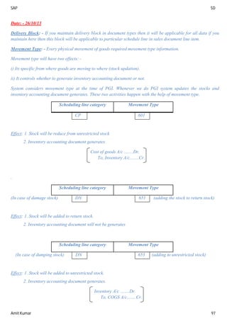 SAP SD
Amit Kumar 97
Date: - 26/10/13
Delivery Block: - If you maintain delivery block in document types then it will be applicable for all data if you
maintain here then this block will be applicable to particular schedule line in sales document line item.
Movement Type: - Every physical movement of goods required movement type information.
Movement type will have two effects: -
i) Its specific from where goods are moving to where (stock updation).
ii) It controls whether to generate inventory accounting document or not.
System considers movement type at the time of PGI. Whenever we do PGI system updates the stocks and
inventory accounting document generates. These two activities happen with the help of movement type.
Scheduling line category Movement Type
CP 601
Effect: 1. Stock will be reduce from unrestricted stock
2. Inventory accounting document generates.
Cost of goods A/c ........Dr.
To, Inventory A/c........Cr.
.
Scheduling line category Movement Type
(In case of damage stock) DN 651 (adding the stock to return stock)
Effect: 1. Stock will be added to return stock.
2. Inventory accounting document will not be generates
Scheduling line category Movement Type
(In case of dumping stock) DN 653 (adding to unrestricted stock)
Effect: 1. Stock will be added to unrestricted stock.
2. Inventory accounting document generates.
Inventory A/c ........Dr.
To, COGS A/c........Cr.
 