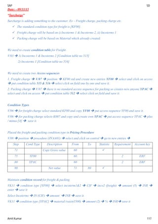 SAP SD
Amit Kumar 117
Date: - 09/11/13
“Surcharge”
Surcharge is adding something to the customer. Ex – Freight charge, packing charge etc.
 The standard condition type for freight is [KF00].
 Freight charge will be based on i) Incoterms 1 & Incoterms 2, ii) Incoterms 1
 Packing charge will be based on Material which already created.
We need to create condition table for Freight
V/03  1) Incoterms 1 & Incoterms 2 [Condition table no 515]
2) Incoterms 1 [Condition table no 516]
We need to create two Access sequences
1. Freight charge  V/07  position  KF00 std and create new entries YF00  select and click on access
 put condition table 515 & 516  select click on field one by one and save it.
2. Packing charge  V/07  there is no standard access sequence for packing so creates new anyone YPAC 
select and click on access  put condition table 512  select click on field and save it.
Condition Types
V/06  for freight charge select standard KF00 and copy YF00  put access sequence YF00 and save it.
V/06  for packing charge selects K007 and copy and create own YPAC  put access sequence YPAC  plus
/ minus [A]  save it.
Placed the freight and packing condition type in Pricing Procedure
V/08  position  procedure (ZVAA01)  select and click on control  go to new entries 
Step Cond Type Description From To Statistic Requirement Account key
71 Copy Gross value 60 
75 YF00 60 2 ERF
80 YPAC 60 2 ERF
90 Net value 71 80 
Maintain condition record for freight & packing
VK11  condition type [YF00]  select incoterm1&2  CIF  inco2 (freight)  amount (5)  INR 
enter  save it
Select Incoterms  IN (CIF)  amount  INR  save it.
VK11  condition type [YPAC]  material (vaxin1500)  amount (2)  %  INR save it
 