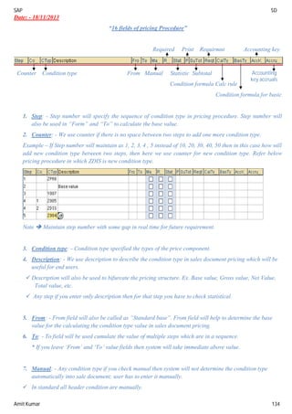 SAP SD
Amit Kumar 134
Date: - 18/11/2013
“16 fields of pricing Procedure”
Required Print Requirmnt Accounting key
Counter Condition type From Manual Statistic Subtotal
Condition formula Calc rule
Condition formula for basic
1. Step: - Step number will specify the sequence of condition type in pricing procedure. Step number will
also be used in “Form” and “To” to calculate the base value.
2. Counter: - We use counter if there is no space between two steps to add one more condition type.
Example – If Step number will maintain as 1, 2, 3, 4 , 5 instead of 10, 20, 30, 40, 50 then in this case how will
add new condition type between two steps, then here we use counter for new condition type. Refer below
pricing procedure in which ZDIS is new condition type.
Note  Maintain step number with some gap in real time for future requirement.
3. Condition type: - Condition type specified the types of the price component.
4. Description: - We use description to describe the condition type in sales document pricing which will be
useful for end users.
 Description will also be used to bifurcate the pricing structure. Ex. Base value, Gross value, Net Value,
Total value, etc.
 Any step if you enter only description then for that step you have to check statistical.
5. From: - From field will also be called as “Standard base”. From field will help to determine the base
value for the calculating the condition type value in sales document pricing.
6. To: - To field will be used cumulate the value of multiple steps which are in a sequence.
* If you leave ‘From’ and ‘To’ value fields then system will take immediate above value.
7. Manual: - Any condition type if you check manual then system will not determine the condition type
automatically into sale document; user has to enter it manually.
 In standard all header condition are manually.
Accounting
key accruals
 