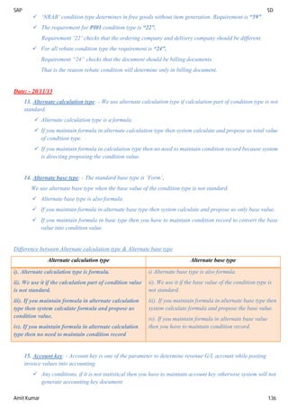 SAP SD
Amit Kumar 136
 ‘NRAB’ condition type determines in free goods without item generation. Requirement is “59”.
 The requirement for PI01 condition type is “22”.
Requirement ‘22’ checks that the ordering company and delivery company should be different.
 For all rebate condition type the requirement is “24”.
Requirement “24” checks that the document should be billing documents.
That is the reason rebate condition will determine only in billing document.
Date: - 20/11/13
13. Alternate calculation type: - We use alternate calculation type if calculation part of condition type is not
standard.
 Alternate calculation type is a formula.
 If you maintain formula in alternate calculation type then system calculate and propose us total value
of condition type.
 If you maintain formula in calculation type then no need to maintain condition record because system
is directing proposing the condition value.
14. Alternate base type: - The standard base type is ‘Form’.
We use alternate base type when the base value of the condition type is not standard.
 Alternate base type is also formula.
 If you maintain formula in alternate base type then system calculate and propose us only base value.
 If you maintain formula in base type then you have to maintain condition record to convert the base
value into condition value.
Difference between Alternate calculation type & Alternate base type
Alternate calculation type Alternate base type
i). Alternate calculation type is formula.
ii). We use it if the calculation part of condition value
is not standard.
iii). If you maintain formula in alternate calculation
type then system calculate formula and propose us
condition value.
iv). If you maintain formula in alternate calculation
type then no need to maintain condition record
i) Alternate base type is also formula.
ii). We use it if the base value of the condition type is
not standard.
iii). If you maintain formula in alternate base type then
system calculate formula and propose the base value.
iv). If you maintain formula in alternate base value
then you have to maintain condition record.
15. Account key: - Account key is one of the parameter to determine revenue G/L account while posting
invoice values into accounting.
 Any conditions, if it is not statistical then you have to maintain account key otherwise system will not
generate accounting key document.
 
