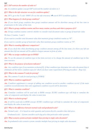 SAP SD
Amit Kumar 142
Q12. SAP restricts the number of order to?
Ans. In condition update concept SAP restricted the number of orders to 3.
Q13. What is the info structure we use for condition update?
Ans. S071, go to the T-code ‘OM01 (To see the info structure)  search S071 (condition update).
Q14. What happens if i check group condition?
Ans. If you check group condition then group condition amount will be distribute among all the line item in
propionates to the value of line item.
Q15. What is group condition routine and how many routine you have and what is purpose of it?
Ans. Group condition routine controls whether to consider total document value or group of materials value.
We have 2 routine. 1 and 3.
If you want to consider total document value then maintain group condition routine as “1”.
If you want to consider group of materials value then maintain group condition routine as “3”.
Q16. What is rounding difference comparison?
Ans. If you check this while distributing group condition amount among all the line items, if is there any left out
amount then left out amount will be added to largest amount in form of value.
Q17. Why we assign condition type in OVKK?
Ans. To see the amount of condition type in line item overview or to change the amount of condition type in line
item overview.
Q18. What is the purpose of exclusion indicator?
Ans. Any condition type if you maintain exclusion[X], if that condition type determine into sales document then it
eliminates all the below condition types for which you have same requirement [Pricing procedure – Reqt (2)].
Q19. What is the common T-code for pricing?
Ans. The common T-code for total pricing is [VOKO].
Q20. What is condition supplement?
Ans. Condition supplement is concept of adding one condition record to another condition record. If the main
condition record determine then only supplement condition record will be determine
Q21. What is cumulate condition?
Ans. Cumulate condition will be used only in BOM concept, KUMU condition type will help to cumulate the
value of components and display the value in main item.
Q22. What is exclusion group?
Ans. It will be used only in BOM concept, KUMU condition type will help to cumulate the value of components
and display the value in main item.
Q23. What is the difference between normal scale and graduated scale?
Ans. Normal scale: - It is based on order quantity and system directly considers that slab price.
Graduated scale: - System considers each slap price that particular order quantity.
Q24. What scenario system activates multiple base pricing in single sales document?
Ans. In graduated scale scenario system consider multiple base pricing in single sales document.
 