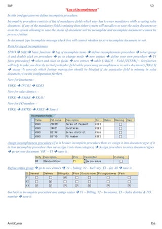 SAP SD
Amit Kumar 156
“Log of incompleteness”
In this configuration we define incomplete procedure.
Incomplete procedure consists of list of mandatory fields which user has to enter mandatory while creating sales
document. If any of the mandatory field is missing then either system will not allow to save the sales document or
even the system allowing to save the status of document will be incomplete and incomplete documents cannot be
process further.
In document type incomplete message check box will control whether to save incomplete document or not.
Path for log of incompleteness
SPRO  S&D basic function  log of incomplete items  define incompleteness procedure  select group
A and double click on procedure  go to change mode  new entries  define your own procedure  Y1
[new procedure]  select and click on fields  new entries  table [VBKD] – Field [ZTERM] – Scr.(Screen
will help to take you directly to that particular field while processing incompleteness in sales document) [KDE3]
 status (It controls which further transaction should be blocked if the particular field is missing in sales
document) (see the configuration further).
Now for Incoterms:-
VBKD  INCO1  KDE3
Now for sales district: -
VBKD  BZIRK  KKAU
Now for PO number: -
VBKD  BSTKD  KBES  Save it
Assign incompleteness procedure (If it is header incomplete procedure then we assign it into document type, if it
is item incomplete procedure then we assign it into item category)  Assign procedure to sales document types
 go to your document ‘OR’ – Y1  save it.
Define status group  go to new entries  Y1 – billing, Y2 – Delivery, Y3 – for All  save it.
Go back to incomplete procedure and assign status  Y1 – Billing, Y2 – Incoterms, Y3 – Sales district & PO
number  save it.
 
