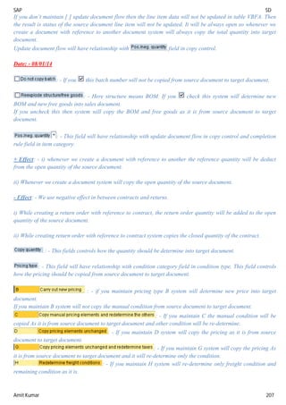 SAP SD
Amit Kumar 207
If you don’t maintain [ ] update document flow then the line item data will not be updated in table VBFA. Then
the result is status of the source document line item will not be updated. It will be always open so whenever we
create a document with reference to another document system will always copy the total quantity into target
document.
Update document flow will have relationship with field in copy control.
Date: - 08/01/14
: - If you this batch number will not be copied from source document to target document.
: - Here structure means BOM. If you check this system will determine new
BOM and new free goods into sales document.
If you uncheck this then system will copy the BOM and free goods as it is from source document to target
document.
: - This field will have relationship with update document flow in copy control and completion
rule field in item category.
+ Effect: - i) whenever we create a document with reference to another the reference quantity will be deduct
from the open quantity of the source document.
ii) Whenever we create a document system will copy the open quantity of the source document.
- Effect: - We use negative effect in between contracts and returns.
i) While creating a return order with reference to contract, the return order quantity will be added to the open
quantity of the source document.
ii) While creating return order with reference to contract system copies the closed quantity of the contract.
: - This fields controls how the quantity should be determine into target document.
: - This field will have relationship with condition category field in condition type. This field controls
how the pricing should be copied from source document to target document.
: - if you maintain pricing type B system will determine new price into target
document.
If you maintain B system will not copy the manual condition from source document to target document.
: - If you maintain C the manual condition will be
copied As it is from source document to target document and other condition will be re-determine.
: - If you maintain D system will copy the pricing as it is from source
document to target document.
: - If you maintain G system will copy the pricing As
it is from source document to target document and it will re-determine only the condition.
: - If you maintain H system will re-determine only freight condition and
remaining condition as it is.
 