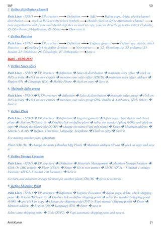 SAP SD
Amit Kumar 21
3. Define distribution channel
Path Line: - SPRO EP structure Definition S&D Define copy, delete, check channel
distribution click on IMG activity (clock symbol) Double click on define distribution channel
(any organisation unit if you don’t detail step then no need to copy, you can directly go to new entry) Z2-dealer,
Z3-Distributor, Z4-Institution, Z5-Direct Then save it.
4. Define Division
Path Line: - SPRO EP structure Definition Logistic general Define copy, delete, check
Division Double click on define division New entries Z2- Gynoclogistic, Z3-pediatric, Z4-
Insulin, Z5- Antibiotic, Z6-Cordologic, Z7-Orthopedic. Save it
Date: - 02/09/2013
5. Define Sales office
Path Line: - SPRO  EP structure  definition  Sales & distribution  maintain sales office  click on
IMG activity  click on new entries  mention your sales office (ZHYD)  maintain sales office address 
Region (01)  Language (EN)  Mobile Phone  click on copy  Save it.
6. Maintain Sales group
Path Line: - SPRO  E EP structure  definition  Sales & distribution  maintain sales group  click on
IMG activity  click on new entries  mention your sales group (Z01- Insulin & Antibiotic), (Z02- Other) 
Save it.
7. Define Plant
Path Line: - SPRO  EP structure  definition  Logistic general Define copy, click, delete and check
plant  click on IMG activity  Double click on define plant  select the standard plant (1000) and click on
copy  change the plant code (ZVAP)  change the name (Vapi mfg plant)  Enter  Maintain address 
Search ½ (VAP)  Region, Time zone, Language, Telephone  Click on copy  Save it.
For making another plant (Mumbai)
Plant (ZMUM)  change the name (Mumbai Mfg Plant)  Maintain address till last  click on copy and save
it.
8. Define Storage Location
Path Line: - SPRO  EP structure  Definition  Materials Management  Maintain Storage location 
Click On IMG activity  Plant (ZVAP)  Enter  Go to new entries  SLOC (ZFG1 – Finished 1 storage
location), (ZFG2- Finished 2 St location),  Save it.
Go back and maintain storage location for another plant (ZMUM)  go to new entries
9. Define Shipping Point
Path Line: - SPRO  EP structure  definition  Logistic Execution  define copy, delete, check shipping
point  click on IMG activity  Double click on define shipping point  select the standard shipping point
(1000)  and click on copy  change the shipping code (ZVP1) (Vapi manual shipping point)  Enter 
Mention address  Region (06)  Language (EN)  Enter  save it.
Select same shipping point  Code (ZVP2)  Vapi automatic shipping point and save it.
 