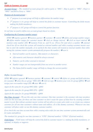SAP SD
Amit Kumar 40
Fields in Customer A/c group
Account Group: - The standard account group for sold to party is “0001”, Ship to party is “0002”, Payer is
“0003” and Bill to Party is “0004”.
Purpose of Account group: -
 1st
purpose is account group will help to differentiate the number range.
 2nd
purpose is A/c group will help to control the fields in customer master. Controlling the fields means
making the fields mandatory.
 3rd
purpose is A/C group will help to control the partner function.
In real time we need to define new account groups based on clients.
Configuring the Customer number ranges
SPRO  logistics general  business partner  customer  control  define and assign number ranges
 define number ranges for customer master  click on change interval  click on insert interval 
mention some number (Z8)  mention From no. and To no. (Press F4) and select a number  external
check box (If we check this system will treated as external number and while creating customer master user
has to enter the number manually, if we uncheck this then system will treated as internal number then while
saving the customer master system automatically propose the number.)  save it.
 Interval number can be numeric, Alfa-numeric or characters.
 Alfa-numeric and character should be always external.
 Numeric can be either external or internal.
 Number ranges are not transportable from one server to another server.
 The Status field in number range will help to change the current number.
Define Account Group:-
SPRO  logistics general  business partner  customer  control  define a/c group and field selection
for customer  select the a/c group “0001 (SP)  click on copy  mention your own A/c group (Q001)  and
assign your own number range (Z8)  enter  save it.
Again do the same for A/c group 0002 (SH) – Q002
Again do the same for A/c group 0003 (PY) – Q003
Again do the same for A/c group 0004(BP) – Q004
One Time Account: - We use this only one time customer. One time customer is the customer who may not place
order for the next time, for those one time customer we don’t waste the space of data base by creating customer
master record. But without customer master system will not allow to create sales order so we create one common
customer for all one time customers without name and address. (It is like dummy customer). Whenever one time
customer will place order we use this dummy customer number.
If we check this one time account then while creating sales order for one time customer system automatically ask
for name and address.
The standard A/c group for one time customer is “CPD” (Internal number) “CPDA” (External number).
Field Status: - Field status will help the control the field in customer master i.e. making the fields mandatory, or
optional, or display or suppress.
 