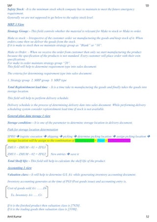 SAP SD
Amit Kumar 52
Safety Stock: -It is the minimum stock which company has to maintain to meet the future emergency
requirement.
Generally we are not supposed to go below to the safety stock level.
MRP 3 View
Strategy Group: - This field controls whether the material is relevant for Make to stock or Make to order.
Make to stock: - Irrespective of the customer order we manufacturing the goods and keep stock of it. When
orders come then we deliver the goods from the stock.
If it is make to stock then we maintain strategy group as “Blank” or “10”.
Make to Order: - When we receive the order from customer then only we start manufacturing the product
because the specification of the products is not standard. Every customer will place order with their own
specifications.
For make to order maintain strategy group “20”.
This field will help to determine requirement type into sales document.
The criteria for determining requirement type into sales document.
1. Strategy group 2. MRP group 3. MRP type
Total Replenishment lead time: - It is a time take to manufacturing the goods and finally takes the goods into
storage location.
This field will help to perform delivery schedule.
Delivery schedule is the process of determining delivery date into sales document. While performing delivery
scheduling system consider replenishment lead time if stock is not available.
General plan data storage 1 view
Storage condition: - It is one of the parameter to determine storage location in delivery document.
Path for storage location determination
SPRO  logistic execution  shipping  picking  determine picking location  assign picking location 
storage location will be assign to the combination of Shipping point + Plant + Storage condition
ZMU1 – ZMUM – 01 = ZFG1
ZMU1 – ZMUM – 02 = ZFG2 New entries  save it
Total Shelf life: - This field will help to calculate the shelf life of the product.
Accounting 1 view
Valuation class: - It will help to determine G/L A/c while generating inventory accounting document.
Inventory accounting generates at the time of PGI (Post goods issue) and accounting entry is,
Cost of goods sold A/c ........Dr.
To, Inventory A/c ......Cr.
If it is the finished product then valuation class is [7920].
If it is the trading goods then valuation class is [3100].
 