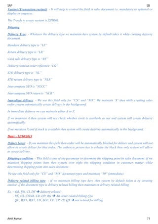 SAP SD
Amit Kumar 71
Variant (Transaction variant): - It will help to control the field in sales document i.e. mandatory or optional or
display or suppress.
The T-code to create variant is [SHD0]
Shipping
Delivery Type: - Whatever the delivery type we maintain here system by default takes it while creating delivery
document.
Standard delivery type is “LF”
Return delivery type is “LR”
Cash sale delivery type is “BV”
Delivery without order reference “LO”
STO delivery type is “NL”
STO return delivery type is “NLR”
Intercompany STO is “NLCC”
Intercompany STO return is “NCR”
Immediate delivery: - We use this field only for “CS” and “RO”. We maintain ‘X’ then while creating sales
order system automatically create delivery in the background.
In immediate delivery we can maintain either A or X.
If we maintain A then system will not check whether stock is available or not and system will create delivery
automatically.
If we maintain X and if stock is available then system will create delivery automatically in the background.
Date: - 12/10/2013
Deliver block: - If you maintain this field then order will be automatically blocked for deliver and system will not
allow to create deliver for that order. The authorise person has to release the block then only system will allow
to create delivery.
Shipping condition: - This field is one of the parameter to determine the shipping point in sales document. If we
maintain shipping points here then system over right the shipping condition in customer master while
determining shipping point into sales document.
We use this field only for “CS” and “RO” document types and maintain “10” (immediate).
Delivery related billing type: - if we maintain billing type here then system by default taken it by creating
invoice. If the document type is delivery related billing then maintain in delivery related billing
Ex. – OR, RO, CI, DS  delivery related
RE, CS, CONR, CR, DP, RK  All order related billing type
QC, WK1, WK2, FD, SDF, CF, CP, IN, QT  not related for billing
 